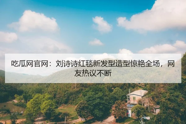 吃瓜网官网：刘诗诗红毯新发型造型惊艳全场，网友热议不断